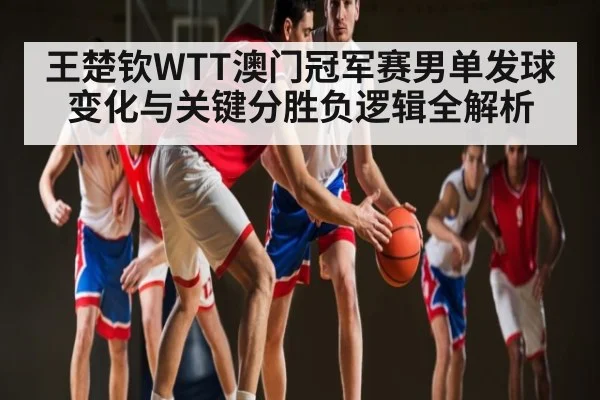 王楚钦WTT澳门冠军赛男单发球变化与关键分胜负逻辑全解析 | c7c7.app